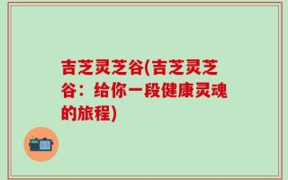 吉芝灵芝谷(吉芝灵芝谷：给你一段健康灵魂的旅程)