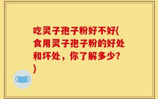 吃灵子孢子粉好不好(食用灵子孢子粉的好处和坏处，你了解多少？)