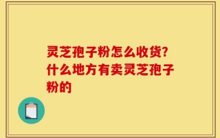 灵芝孢子粉怎么收货？什么地方有卖灵芝孢子粉的