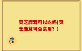 灵芝鹿茸可以吃吗(灵芝鹿茸可否食用？)