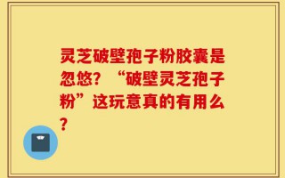 灵芝破壁孢子粉胶囊是忽悠？“破壁灵芝孢子粉”这玩意真的有用么？