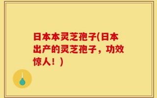 日本本灵芝孢子(日本出产的灵芝孢子，功效惊人！)