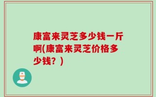 康富来灵芝多少钱一斤啊(康富来灵芝价格多少钱？)