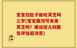宝宝拉肚子能吃灵芝吗三岁(宝宝腹泻可食用灵芝吗？建议经儿科医生评估后决定)