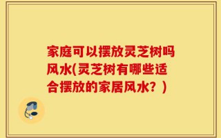 家庭可以摆放灵芝树吗风水(灵芝树有哪些适合摆放的家居风水？)