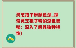 灵芝孢子粉颜色深_探索灵芝孢子粉的深色奥秘：深入了解其独特特性)