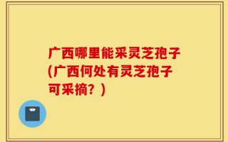 广西哪里能采灵芝孢子(广西何处有灵芝孢子可采摘？)