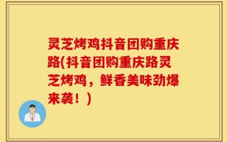 灵芝烤鸡抖音团购重庆路(抖音团购重庆路灵芝烤鸡，鲜香美味劲爆来袭！)