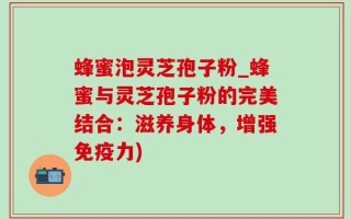 蜂蜜泡灵芝孢子粉_蜂蜜与灵芝孢子粉的完美结合：滋养身体，增强免疫力)