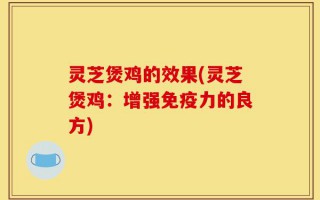 灵芝煲鸡的效果(灵芝煲鸡：增强免疫力的良方)
