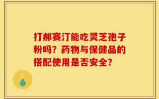 打郝赛汀能吃灵芝孢子粉吗？药物与保健品的搭配使用是否安全？