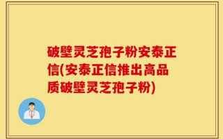 破壁灵芝孢子粉安泰正信(安泰正信推出高品质破壁灵芝孢子粉)