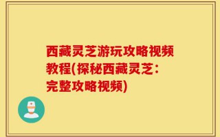 西藏灵芝游玩攻略视频教程(探秘西藏灵芝：完整攻略视频)
