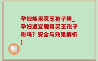 孕妇能用灵芝孢子粉_孕妇适宜服用灵芝孢子粉吗？安全与效果解析)