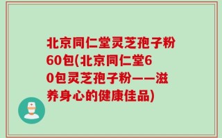 北京同仁堂灵芝孢子粉60包(北京同仁堂60包灵芝孢子粉——滋养身心的健康佳品)