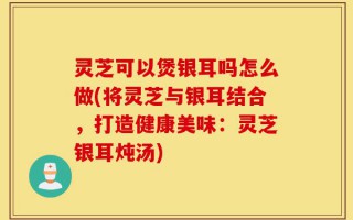 灵芝可以煲银耳吗怎么做(将灵芝与银耳结合，打造健康美味：灵芝银耳炖汤)