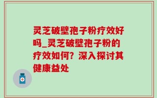 灵芝破壁孢子粉疗效好吗_灵芝破壁孢子粉的疗效如何？深入探讨其健康益处