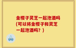 金樱子灵芝一起泡酒吗(可以将金樱子和灵芝一起泡酒吗？)