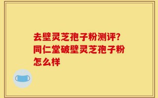 去壁灵芝孢子粉测评？同仁堂破壁灵芝孢子粉怎么样