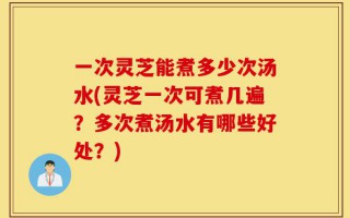 一次灵芝能煮多少次汤水(灵芝一次可煮几遍？多次煮汤水有哪些好处？)