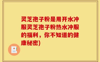 灵芝孢子粉是用开水冲服灵芝孢子粉热水冲服的福利，你不知道的健康秘密)