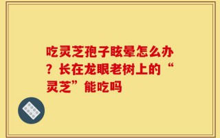 吃灵芝孢子眩晕怎么办？长在龙眼老树上的“灵芝”能吃吗