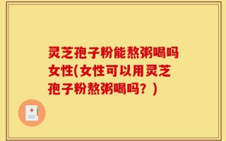 灵芝孢子粉能熬粥喝吗女性(女性可以用灵芝孢子粉熬粥喝吗？)