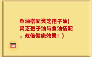 鱼油搭配灵芝孢子油(灵芝孢子油与鱼油搭配，双倍健康效果！)
