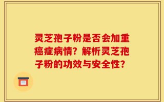 灵芝孢子粉是否会加重癌症病情？解析灵芝孢子粉的功效与安全性？