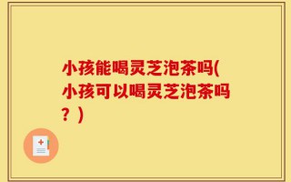 小孩能喝灵芝泡茶吗(小孩可以喝灵芝泡茶吗？)