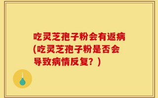吃灵芝孢子粉会有返病(吃灵芝孢子粉是否会导致病情反复？)