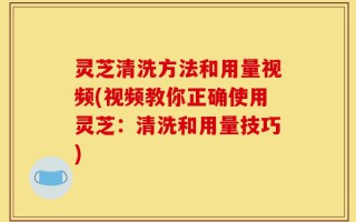 灵芝清洗方法和用量视频(视频教你正确使用灵芝：清洗和用量技巧)