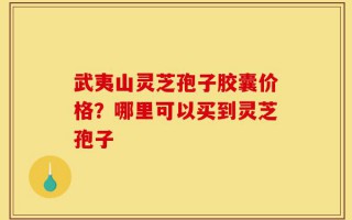 武夷山灵芝孢子胶囊价格？哪里可以买到灵芝孢子