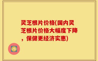 灵芝根片价格(国内灵芝根片价格大幅度下降，保健更经济实惠)