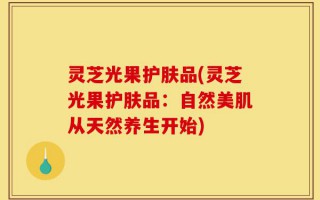 灵芝光果护肤品(灵芝光果护肤品：自然美肌从天然养生开始)