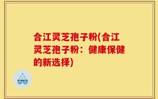 合江灵芝孢子粉(合江灵芝孢子粉：健康保健的新选择)