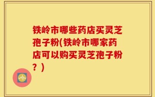 铁岭市哪些药店买灵芝孢子粉(铁岭市哪家药店可以购买灵芝孢子粉？)