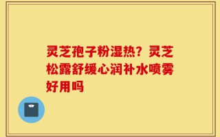 灵芝孢子粉湿热？灵芝松露舒缓心润补水喷雾好用吗