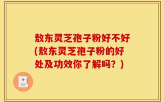 敖东灵芝孢子粉好不好(敖东灵芝孢子粉的好处及功效你了解吗？)