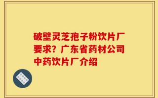 破壁灵芝孢子粉饮片厂要求？广东省药材公司中药饮片厂介绍