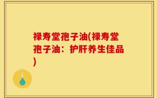 禄寿堂孢子油(禄寿堂孢子油：护肝养生佳品)