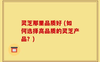 灵芝那里品质好 (如何选择高品质的灵芝产品？)