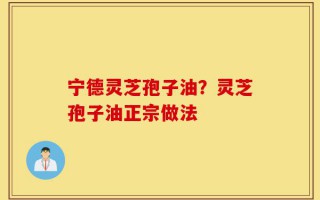 宁德灵芝孢子油？灵芝孢子油正宗做法