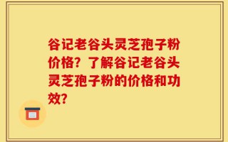 谷记老谷头灵芝孢子粉价格？了解谷记老谷头灵芝孢子粉的价格和功效？
