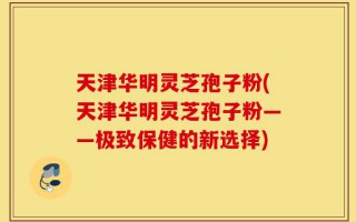 天津华明灵芝孢子粉(天津华明灵芝孢子粉——极致保健的新选择)