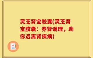 灵芝肾宝胶囊(灵芝肾宝胶囊：养肾调理，助你远离肾疾病)