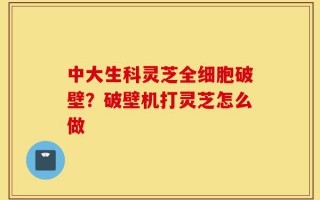 中大生科灵芝全细胞破壁？破壁机打灵芝怎么做
