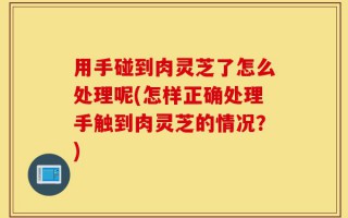用手碰到肉灵芝了怎么处理呢(怎样正确处理手触到肉灵芝的情况？)