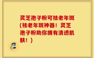 灵芝孢子粉可祛老年斑(祛老年斑神器！灵芝孢子粉助你拥有清透肌肤！)
