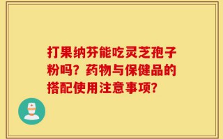 打果纳芬能吃灵芝孢子粉吗？药物与保健品的搭配使用注意事项？